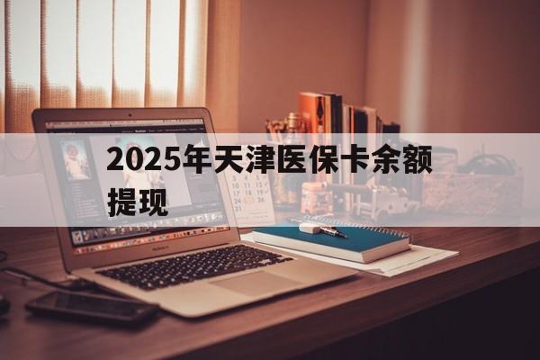 琼海最新2025年天津医保卡余额提现方法分析(最方便真实的琼海2025年天津医保卡余额提现多少方法)